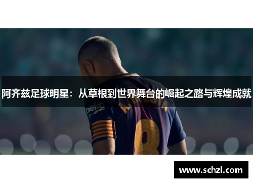 阿齐兹足球明星：从草根到世界舞台的崛起之路与辉煌成就