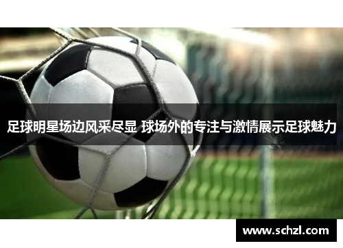 足球明星场边风采尽显 球场外的专注与激情展示足球魅力