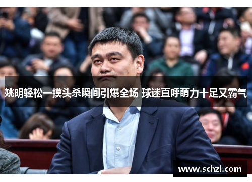 姚明轻松一摸头杀瞬间引爆全场 球迷直呼萌力十足又霸气