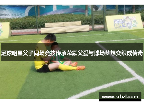 足球明星父子同场竞技传承荣耀父爱与球场梦想交织成传奇