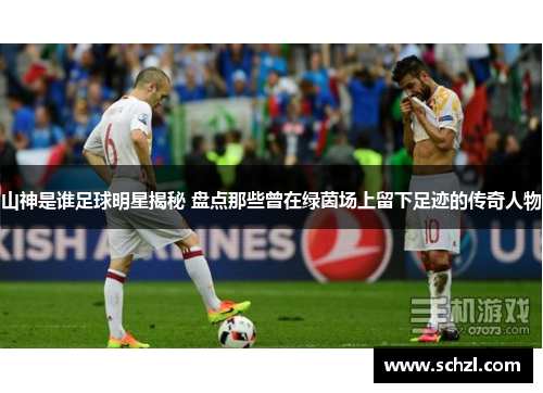 山神是谁足球明星揭秘 盘点那些曾在绿茵场上留下足迹的传奇人物