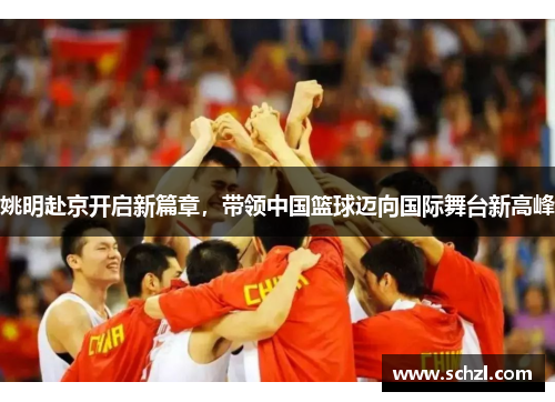 姚明赴京开启新篇章，带领中国篮球迈向国际舞台新高峰