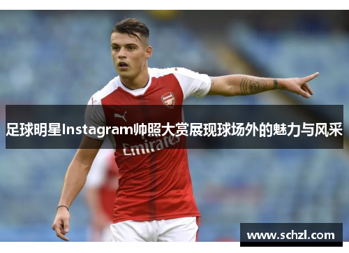 足球明星Instagram帅照大赏展现球场外的魅力与风采