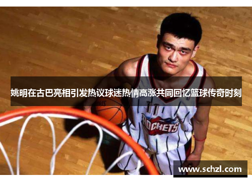 姚明在古巴亮相引发热议球迷热情高涨共同回忆篮球传奇时刻