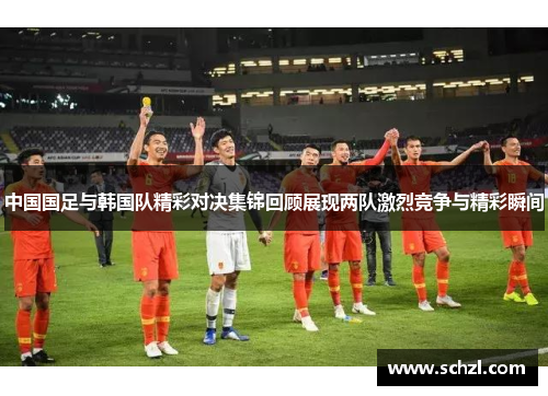 中国国足与韩国队精彩对决集锦回顾展现两队激烈竞争与精彩瞬间