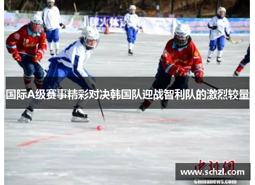 国际A级赛事精彩对决韩国队迎战智利队的激烈较量